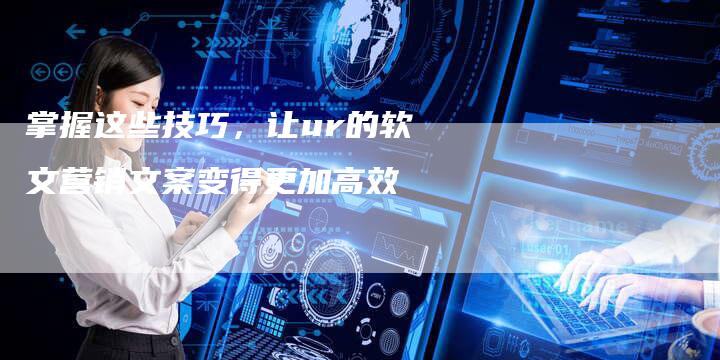 掌握这些技巧,让ur的软文营销文案变得更加高效-直编新闻自助发稿平台