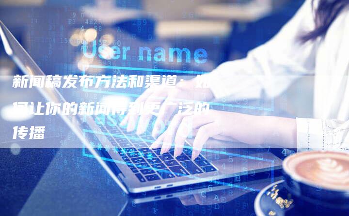 新闻稿发布方法和渠道:如何让你的新闻得到更广泛的传播-直编新闻自助发稿平台