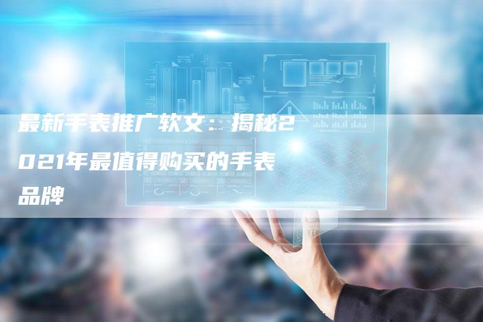 最新手表推广软文:揭秘2021年最值得购买的手表品牌-直编新闻自助发稿平台