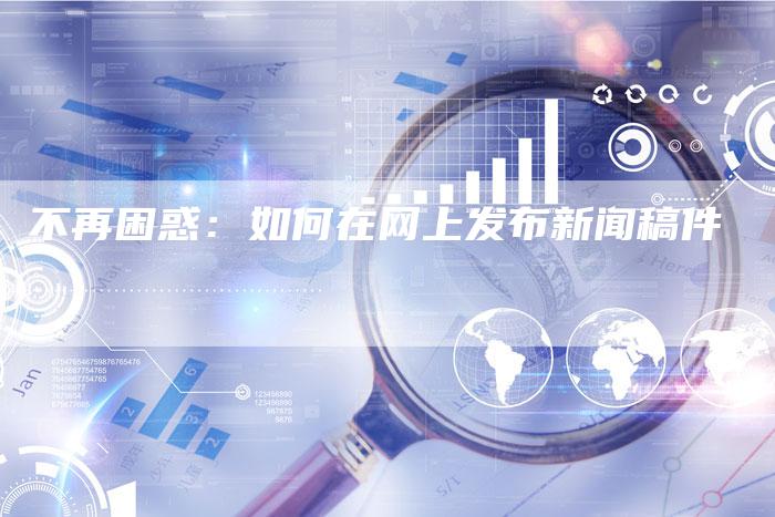不再困惑:如何在网上发布新闻稿件-直编新闻自助发稿平台