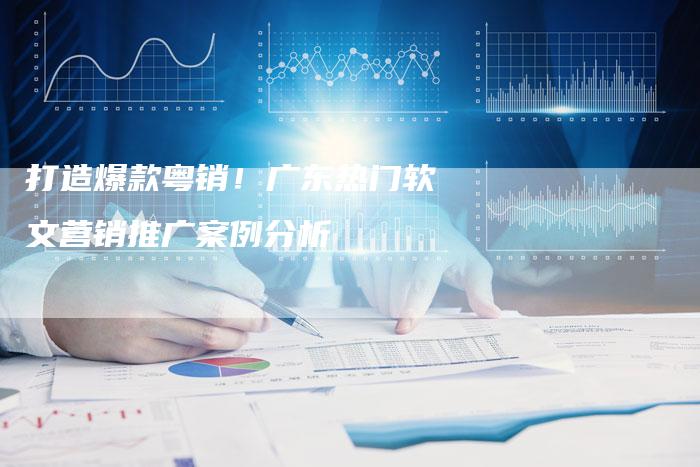 打造爆款粤销!广东热门软文营销推广案例分析-直编新闻自助发稿平台