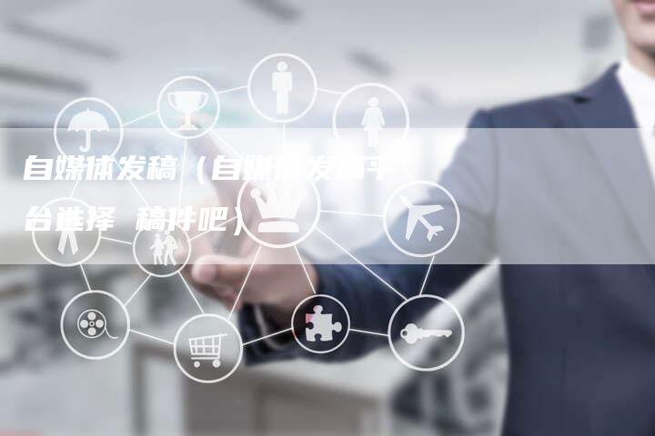 自媒体发稿(自媒体发稿平台选择 稿件吧)-直编新闻自助发稿平台