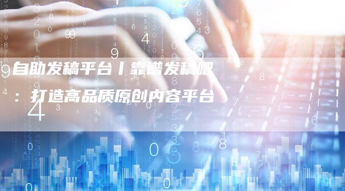 自助发稿平台丨靠谱发稿吧:打造高品质原创内容平台-直编新闻自助发稿平台