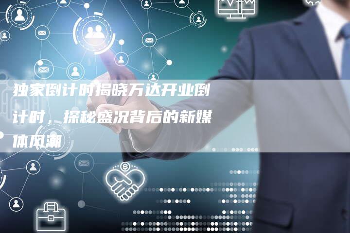 独家倒计时揭晓万达开业倒计时,探秘盛况背后的新媒体风潮-直编新闻自助发稿平台