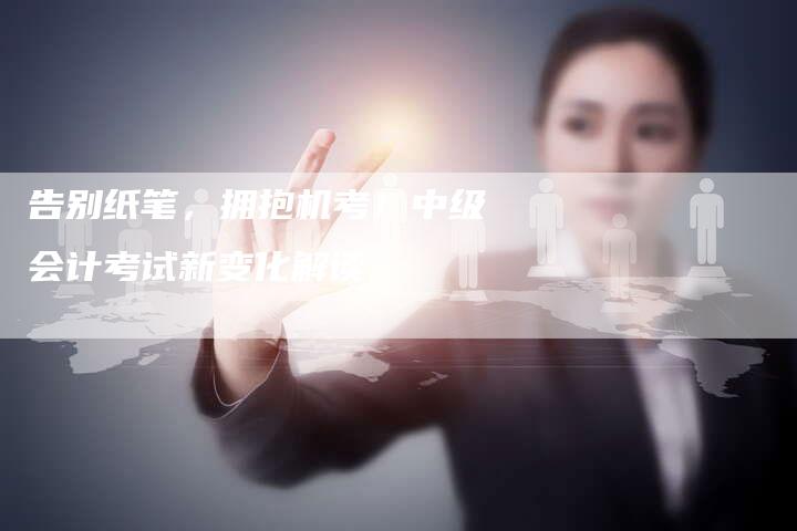告别纸笔,拥抱机考!中级会计考试新变化解读-直编新闻自助发稿平台