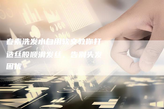 春素洗发水自用软文教你打造丝般顺滑发丝,告别头发困扰-直编新闻自助发稿平台