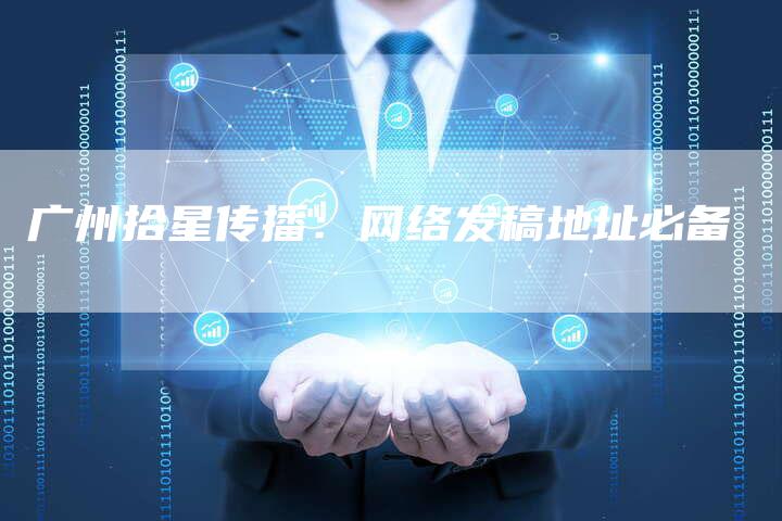 广州拾星传播:网络发稿地址必备-直编新闻自助发稿平台