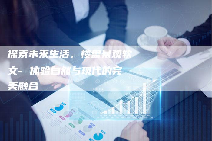 探索未来生活,楼盘景观软文- 体验自然与现代的完美融合-直编新闻自助发稿平台