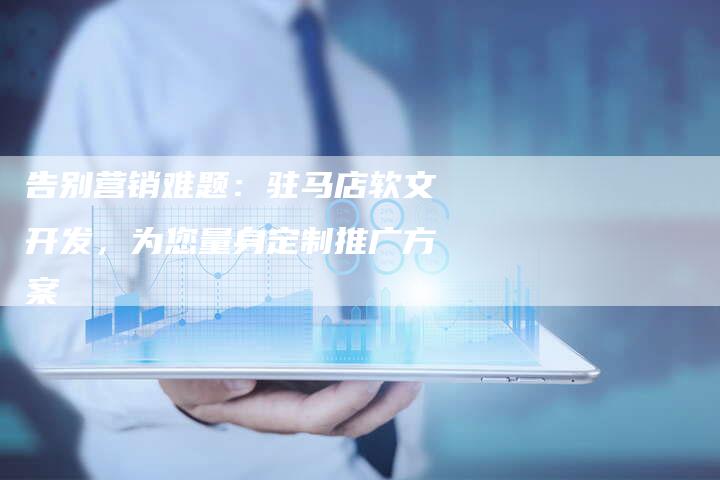 告别营销难题:驻马店软文开发,为您量身定制推广方案-直编新闻自助发稿平台