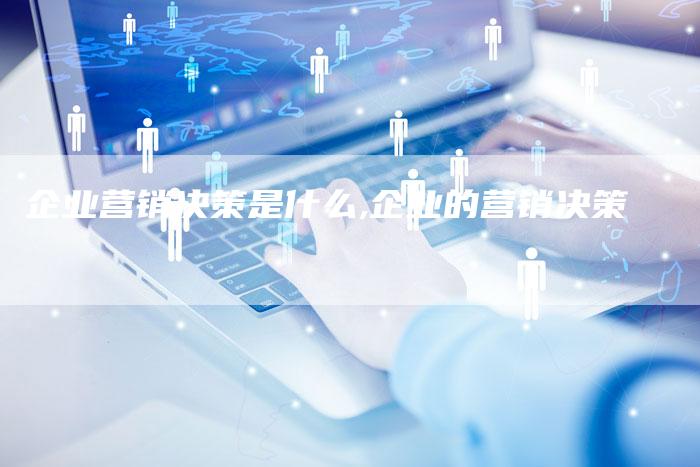 企业营销决策是什么,企业的营销决策-直编新闻自助发稿平台