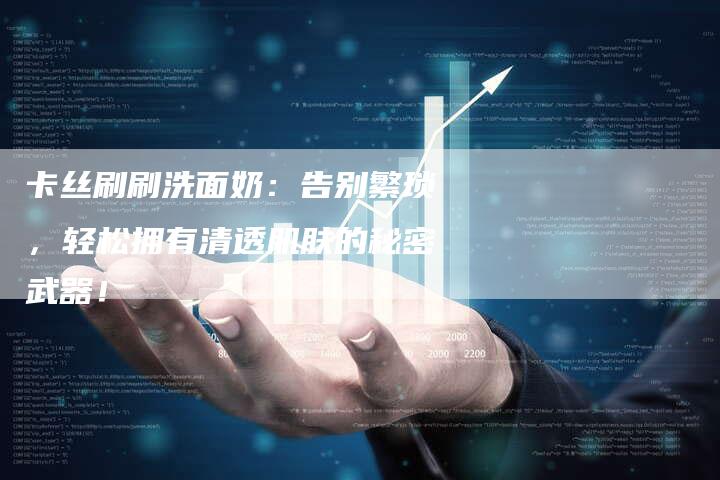 卡丝刷刷洗面奶:告别繁琐,轻松拥有清透肌肤的秘密武器!-直编新闻自助发稿平台