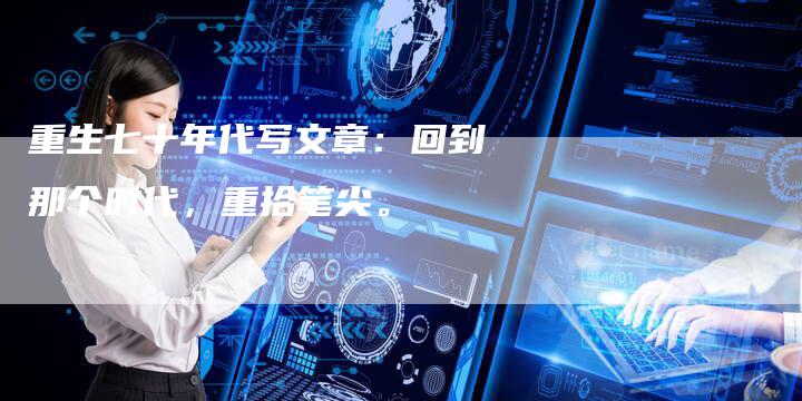 重生七十年代写文章:回到那个时代,重拾笔尖。-直编新闻自助发稿平台