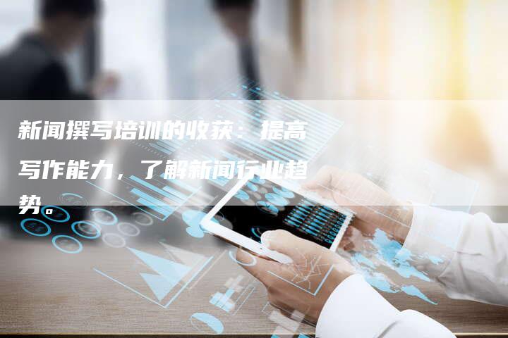 新闻撰写培训的收获:提高写作能力,了解新闻行业趋势。-直编新闻自助发稿平台