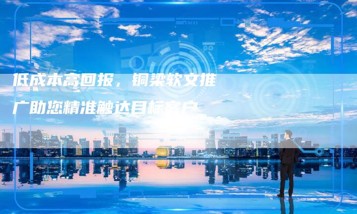 低成本高回报,铜梁软文推广助您精准触达目标客户-直编新闻自助发稿平台