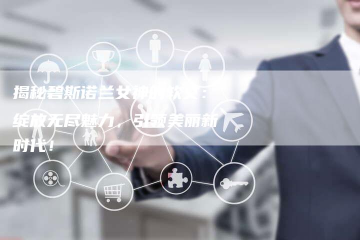 揭秘碧斯诺兰女神的软文:绽放无尽魅力,引领美丽新时代!-直编新闻自助发稿平台