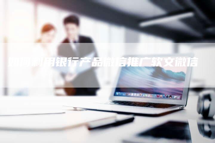 如何利用银行产品微信推广软文微信-直编新闻自助发稿平台