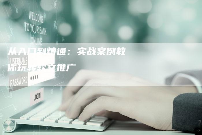 从入门到精通:实战案例教你玩转软文推广-直编新闻自助发稿平台