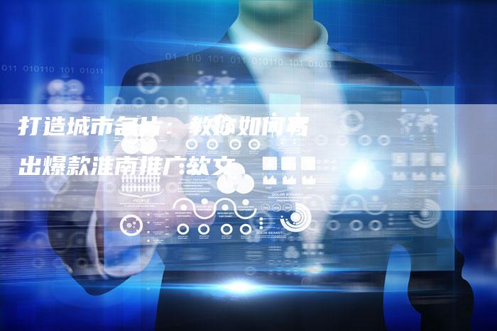 打造城市名片:教你如何写出爆款淮南推广软文-直编新闻自助发稿平台