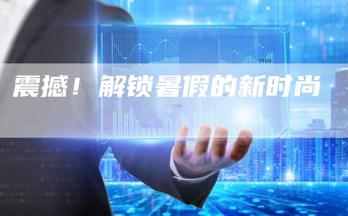 震撼!解锁暑假的新时尚-直编新闻自助发稿平台