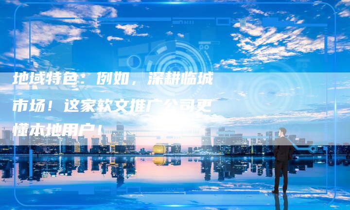 地域特色:例如,深耕临城市场!这家软文推广公司更懂本地用户!-直编新闻自助发稿平台
