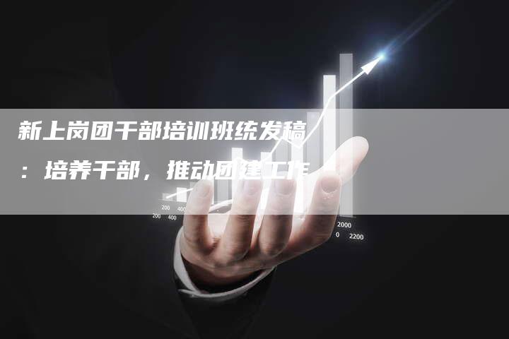 新上岗团干部培训班统发稿:培养干部,推动团建工作-直编新闻自助发稿平台