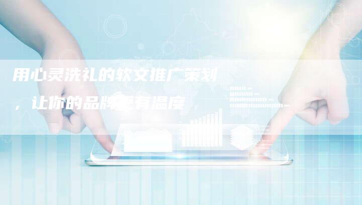 用心灵洗礼的软文推广策划,让你的品牌更有温度-直编新闻自助发稿平台