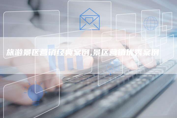 旅游景区营销经典案例,景区营销优秀案例-直编新闻自助发稿平台