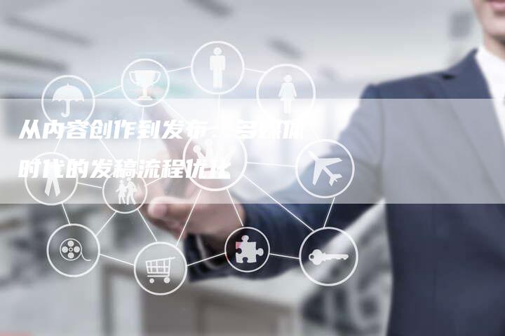 从内容创作到发布:多媒体时代的发稿流程优化-直编新闻自助发稿平台