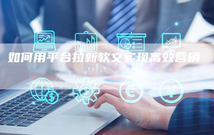 如何用平台拉新软文实现高效营销-直编新闻自助发稿平台