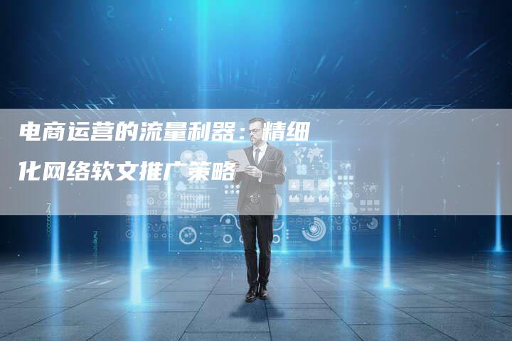 电商运营的流量利器:精细化网络软文推广策略-直编新闻自助发稿平台