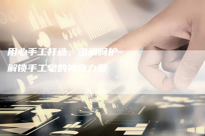用心手工打造,温润呵护-解锁手工皂的神奇力量-直编新闻自助发稿平台