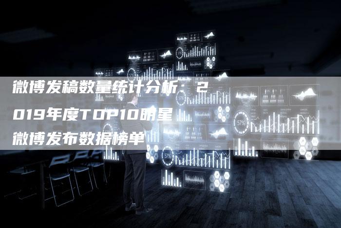 微博发稿数量统计分析:2019年度TOP10明星微博发布数据榜单-直编新闻自助发稿平台
