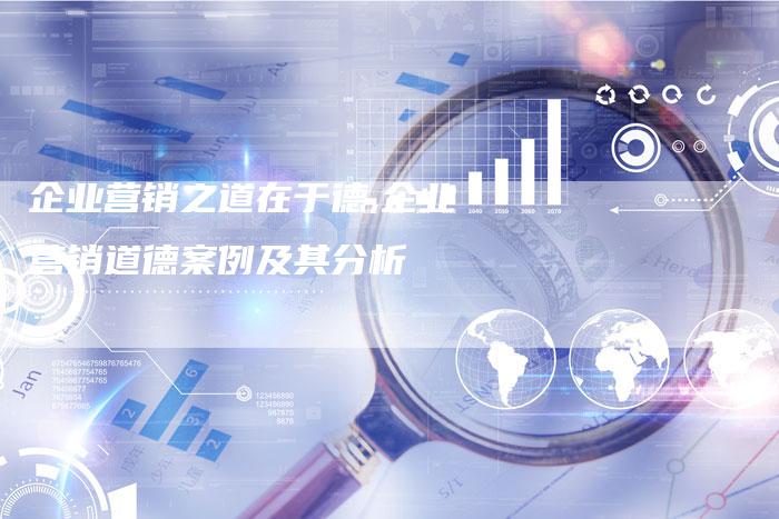 企业营销之道在于德,企业营销道德案例及其分析-直编新闻自助发稿平台