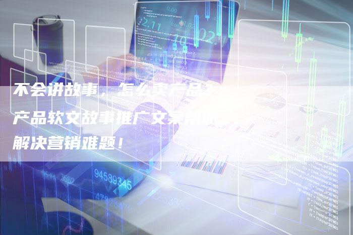 不会讲故事,怎么卖产品?产品软文故事推广文案帮你解决营销难题!-直编新闻自助发稿平台
