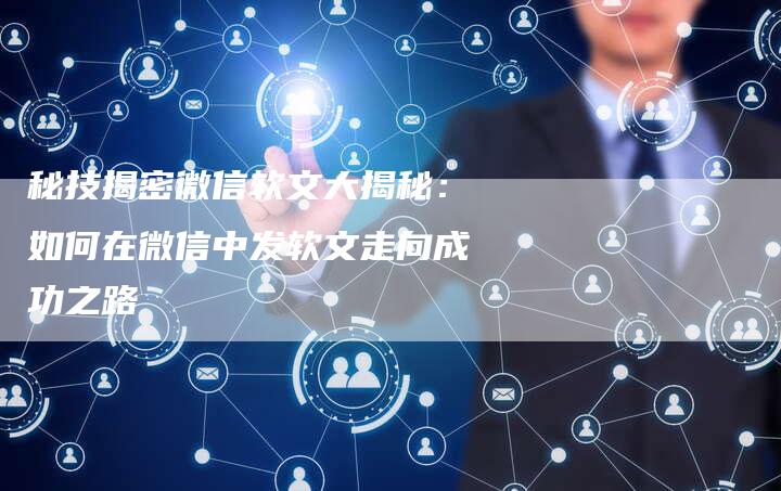 秘技揭密微信软文大揭秘:如何在微信中发软文走向成功之路-直编新闻自助发稿平台