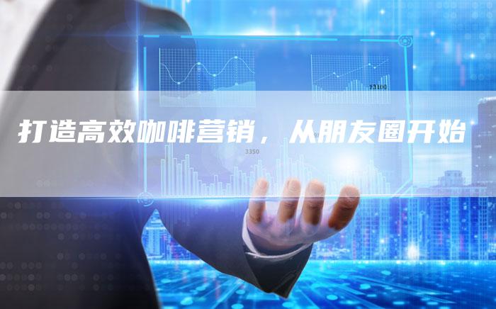 打造高效咖啡营销,从朋友圈开始-直编新闻自助发稿平台