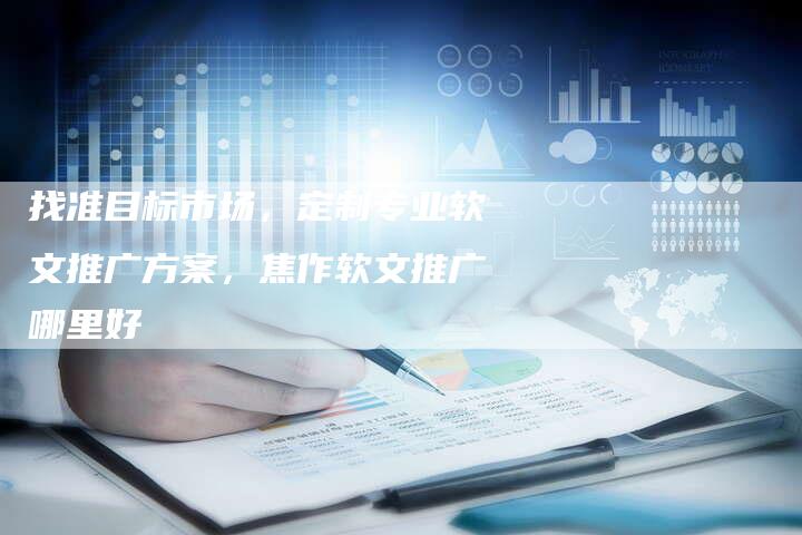 找准目标市场,定制专业软文推广方案,焦作软文推广哪里好-直编新闻自助发稿平台