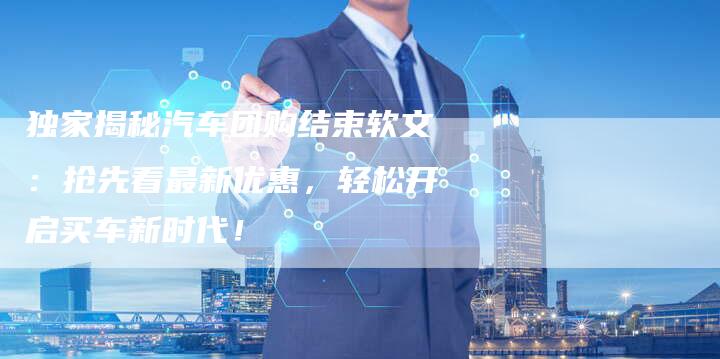 独家揭秘汽车团购结束软文:抢先看最新优惠,轻松开启买车新时代!-直编新闻自助发稿平台