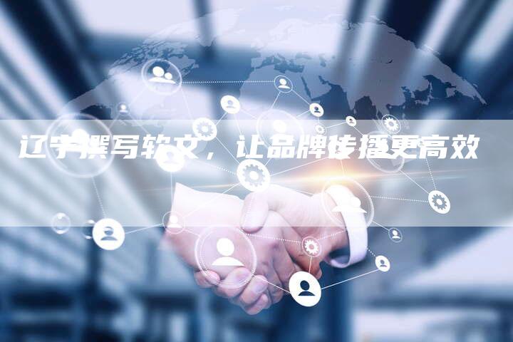 辽宁撰写软文,让品牌传播更高效-直编新闻自助发稿平台