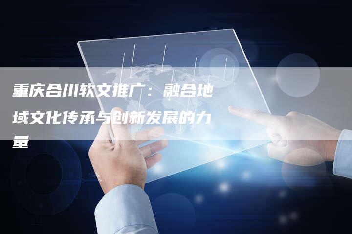重庆合川软文推广:融合地域文化传承与创新发展的力量-直编新闻自助发稿平台