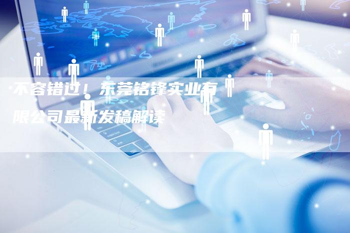 不容错过!东莞铭锋实业有限公司最新发稿解读-直编新闻自助发稿平台