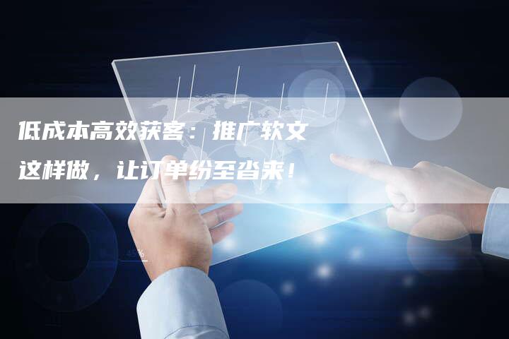 低成本高效获客:推广软文这样做,让订单纷至沓来!-直编新闻自助发稿平台
