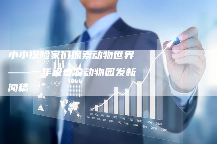 小小探险家们探索动物世界——一年级春游动物园发新闻稿-直编新闻自助发稿平台