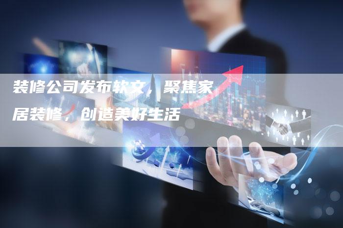 装修公司发布软文,聚焦家居装修,创造美好生活-直编新闻自助发稿平台