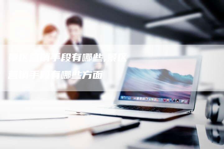 景区营销手段有哪些,景区营销手段有哪些方面-直编新闻自助发稿平台
