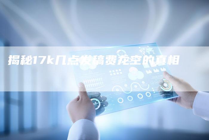 揭秘17k几点发稿费龙空的真相-直编新闻自助发稿平台