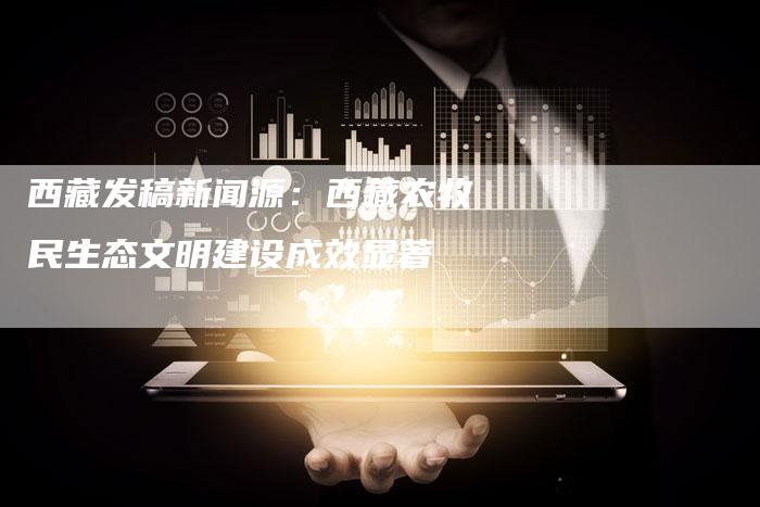 西藏发稿新闻源:西藏农牧民生态文明建设成效显著-直编新闻自助发稿平台
