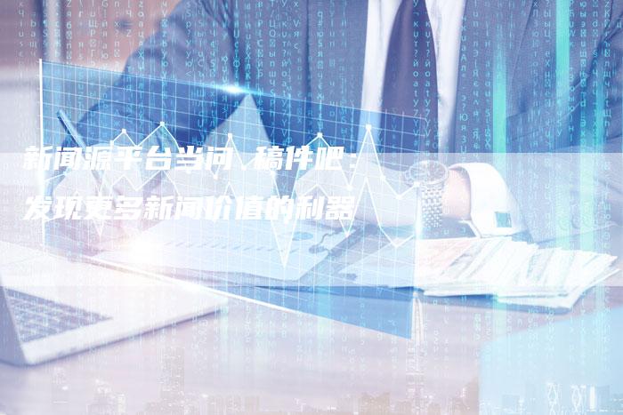 新闻源平台当问 稿件吧:发现更多新闻价值的利器-直编新闻自助发稿平台