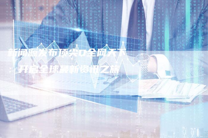 新闻源发布顶尖O全网天下:开启全球最新资讯之旅-直编新闻自助发稿平台