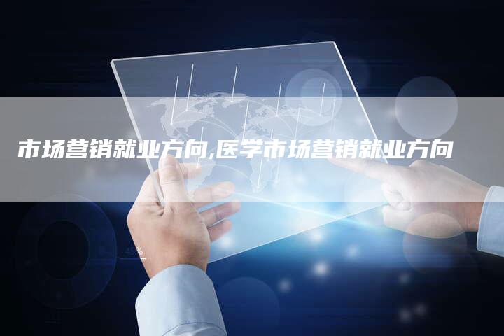 市场营销就业方向,医学市场营销就业方向-直编新闻自助发稿平台